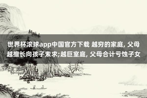 世界杯滚球app中国官方下载 越穷的家庭， 父母越擅长向孩子索求;越巨室庭， 父母合计亏蚀子女