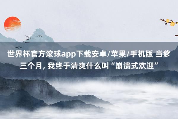 世界杯官方滚球app下载安卓/苹果/手机版 当爹三个月, 我终于清爽什么叫“崩溃式欢迎”