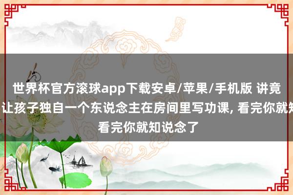 世界杯官方滚球app下载安卓/苹果/手机版 讲竟然, 不要让孩子独自一个东说念主在房间里写功课, 看完你就知说念了