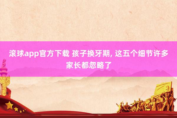 滚球app官方下载 孩子换牙期, 这五个细节许多家长都忽略了