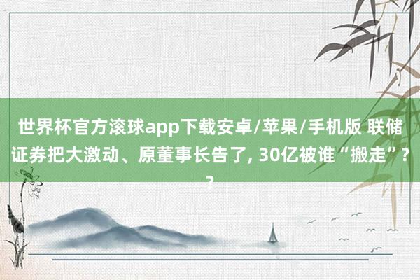 世界杯官方滚球app下载安卓/苹果/手机版 联储证券把大激动、原董事长告了， 30亿被谁“搬走”?