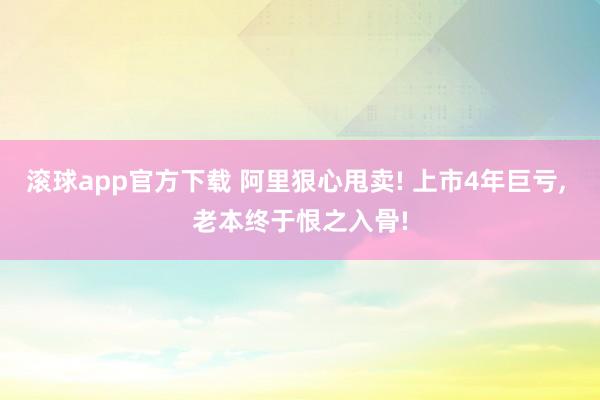 滚球app官方下载 阿里狠心甩卖! 上市4年巨亏, 老本终于恨之入骨!