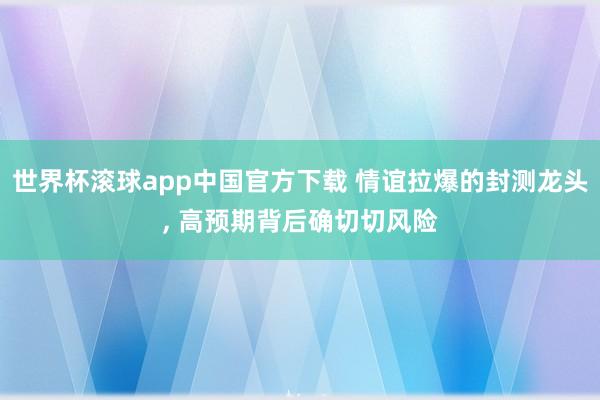 世界杯滚球app中国官方下载 情谊拉爆的封测龙头， 高预期背后确切切风险