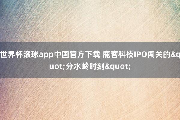世界杯滚球app中国官方下载 鹿客科技IPO闯关的"分水岭时刻"