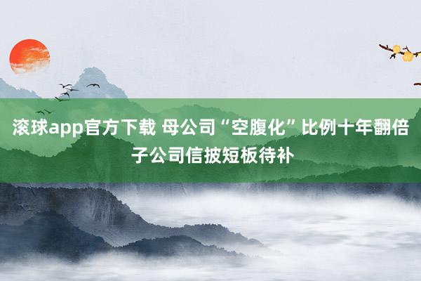 滚球app官方下载 母公司“空腹化”比例十年翻倍 子公司信披短板待补