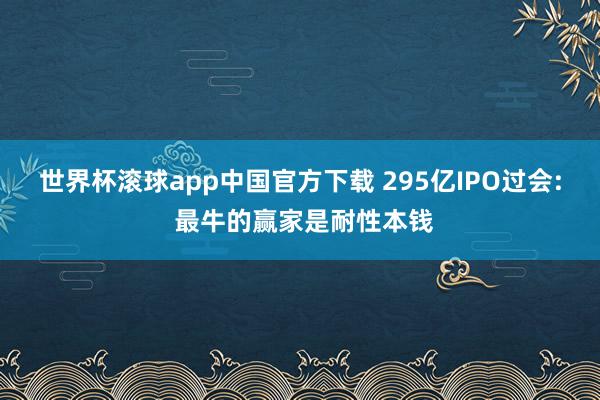 世界杯滚球app中国官方下载 295亿IPO过会: 最牛的赢家是耐性本钱