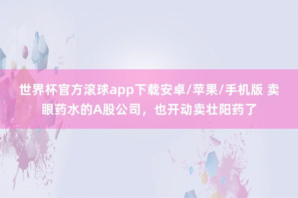 世界杯官方滚球app下载安卓/苹果/手机版 卖眼药水的A股公司,也开动卖壮阳药了