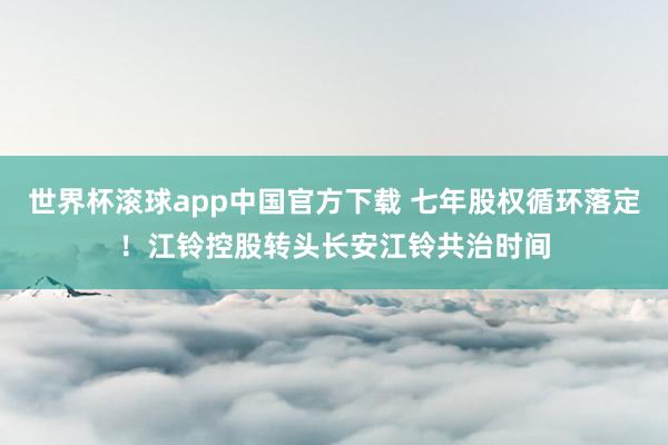 世界杯滚球app中国官方下载 七年股权循环落定!江铃控股转头长安江铃共治时间