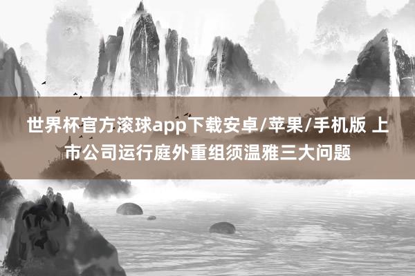 世界杯官方滚球app下载安卓/苹果/手机版 上市公司运行庭外重组须温雅三大问题