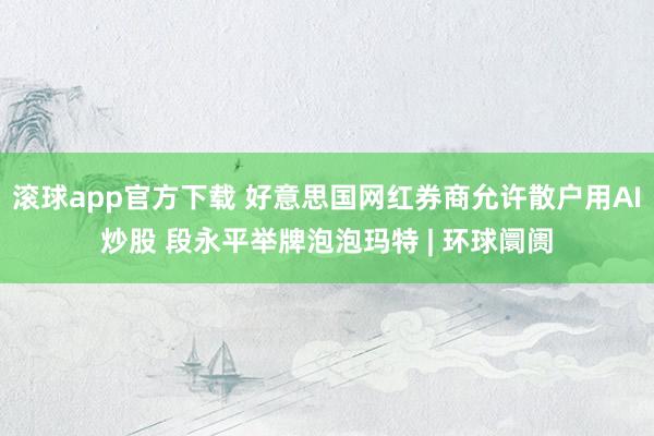 滚球app官方下载 好意思国网红券商允许散户用AI炒股 段永平举牌泡泡玛特 | 环球阛阓