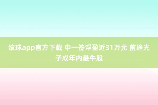 滚球app官方下载 中一签浮盈近31万元 前途光子成年内最牛股