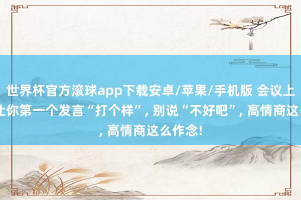 世界杯官方滚球app下载安卓/苹果/手机版 会议上, 指引让你第一个发言“打个样”, 别说“不好吧”, 高情商这么作念!