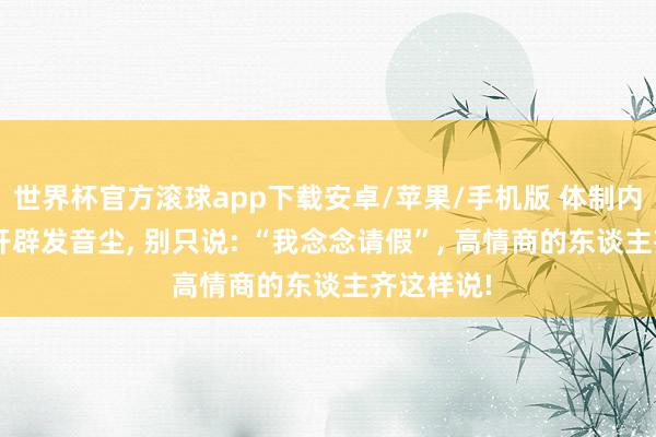 世界杯官方滚球app下载安卓/苹果/手机版 体制内, 请假给开辟发音尘, 别只说: “我念念请假”, 高情商的东谈主齐这样说!