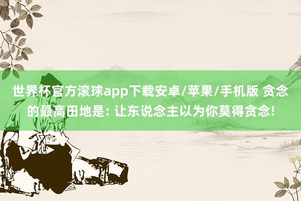 世界杯官方滚球app下载安卓/苹果/手机版 贪念的最高田地是: 让东说念主以为你莫得贪念!