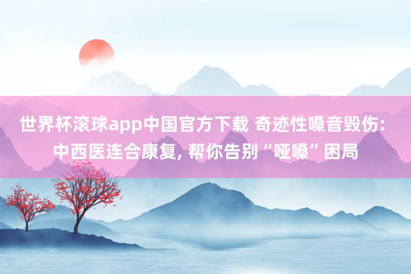世界杯滚球app中国官方下载 奇迹性嗓音毁伤: 中西医连合康复, 帮你告别“哑嗓”困局