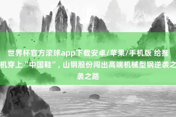 世界杯官方滚球app下载安卓/苹果/手机版 给推土机穿上“中国鞋”, 山钢股份闯出高端机械型钢逆袭之路