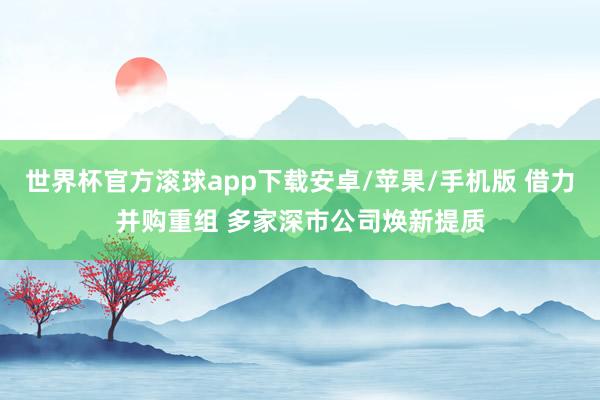 世界杯官方滚球app下载安卓/苹果/手机版 借力并购重组 多家深市公司焕新提质