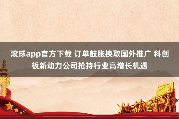 滚球app官方下载 订单鼓胀换取国外推广 科创板新动力公司抢持行业高增长机遇