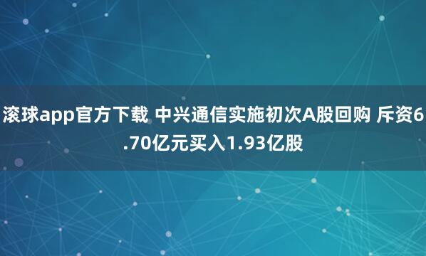 滚球app官方下载 中兴通信实施初次A股回购 斥资6.70亿元买入1.93亿股