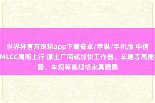 世界杯官方滚球app下载安卓/苹果/手机版 中信证券: 受益MLCC周期上行 原土厂商或加快工作器、车规等高规格家具蹧蹋