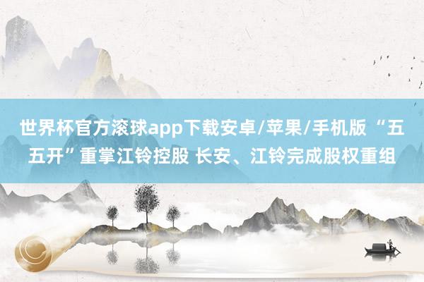 世界杯官方滚球app下载安卓/苹果/手机版 “五五开”重掌江铃控股 长安、江铃完成股权重组
