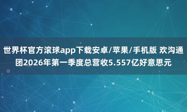 世界杯官方滚球app下载安卓/苹果/手机版 欢沟通团2026年第一季度总营收5.557亿好意思元