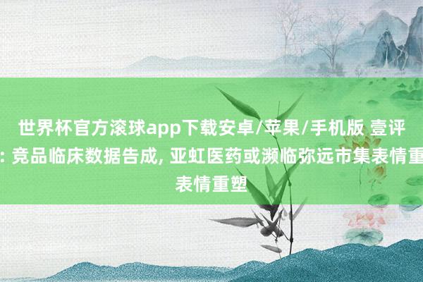世界杯官方滚球app下载安卓/苹果/手机版 壹评级: 竞品临床数据告成, 亚虹医药或濒临弥远市集表情重塑