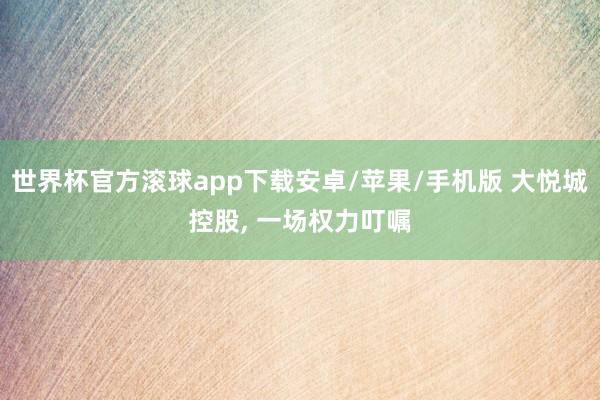 世界杯官方滚球app下载安卓/苹果/手机版 大悦城控股, 一场权力叮嘱