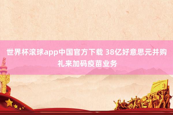 世界杯滚球app中国官方下载 38亿好意思元并购 礼来加码疫苗业务