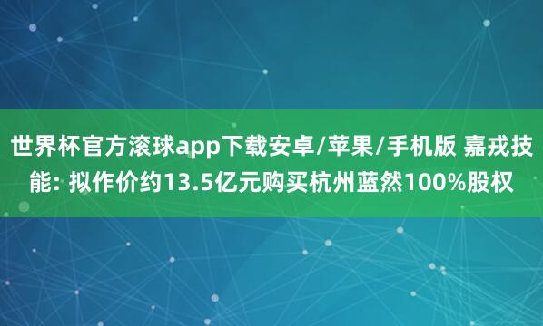 世界杯官方滚球app下载安卓/苹果/手机版 嘉戎技能: 拟作价约13.5亿元购买杭州蓝然100%股权