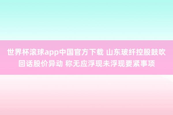 世界杯滚球app中国官方下载 山东玻纤控股鼓吹回话股价异动 称无应浮现未浮现要紧事项
