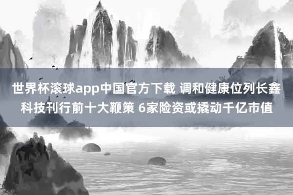 世界杯滚球app中国官方下载 调和健康位列长鑫科技刊行前十大鞭策 6家险资或撬动千亿市值
