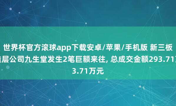 世界杯官方滚球app下载安卓/苹果/手机版 新三板改造层公司九生堂发生2笔巨额来往, 总成交金额293.71万元