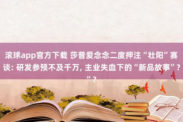 滚球app官方下载 莎普爱念念二度押注“壮阳”赛谈: 研发参预不及千万， 主业失血下的“新品故事”?