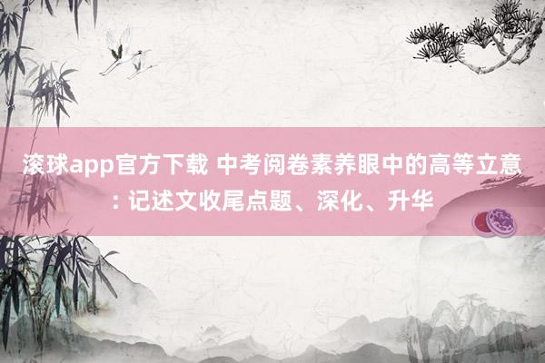 滚球app官方下载 中考阅卷素养眼中的高等立意: 记述文收尾点题、深化、升华