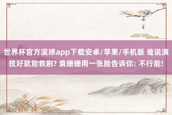 世界杯官方滚球app下载安卓/苹果/手机版 谁说演技好就能救剧? 袁姗姗用一张脸告诉你: 不行能!