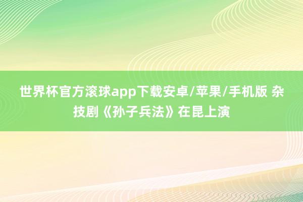 世界杯官方滚球app下载安卓/苹果/手机版 杂技剧《孙子兵法》在昆上演