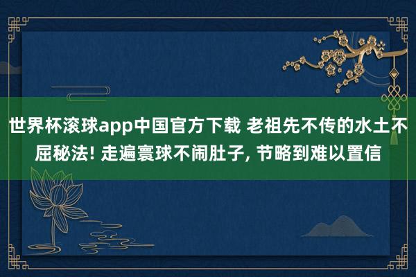 世界杯滚球app中国官方下载 老祖先不传的水土不屈秘法! 走遍寰球不闹肚子, 节略到难以置信