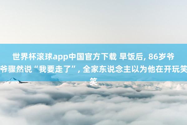 世界杯滚球app中国官方下载 早饭后, 86岁爷爷骤然说“我要走了”, 全家东说念主以为他在开玩笑