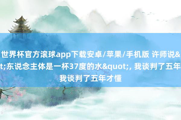 世界杯官方滚球app下载安卓/苹果/手机版 许师说"东说念主体是一杯37度的水", 我谈判了五年才懂