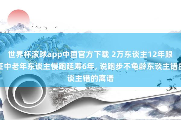世界杯滚球app中国官方下载 2万东谈主12年跟踪铁证中老年东谈主慢跑延寿6年, 说跑步不龟龄东谈主错的离谱
