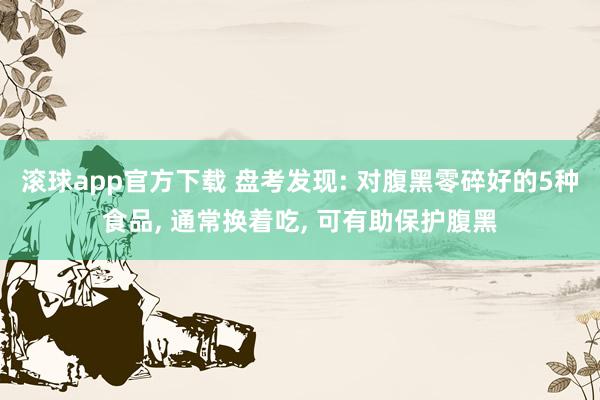 滚球app官方下载 盘考发现: 对腹黑零碎好的5种食品, 通常换着吃, 可有助保护腹黑