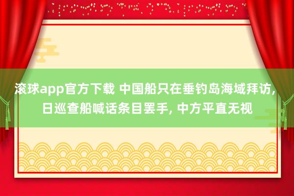 滚球app官方下载 中国船只在垂钓岛海域拜访, 日巡查船喊话条目罢手, 中方平直无视