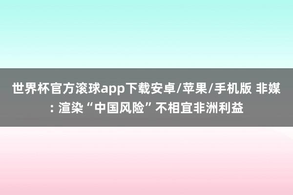 世界杯官方滚球app下载安卓/苹果/手机版 非媒: 渲染“中国风险”不相宜非洲利益