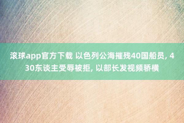 滚球app官方下载 以色列公海摧残40国船员, 430东谈主受辱被拒, 以部长发视频骄横