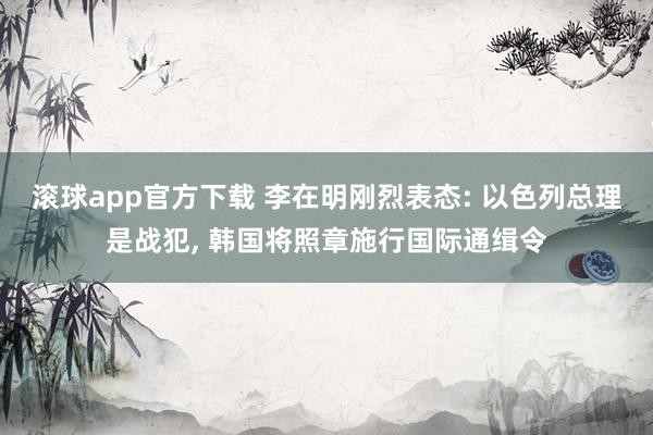 滚球app官方下载 李在明刚烈表态: 以色列总理是战犯, 韩国将照章施行国际通缉令