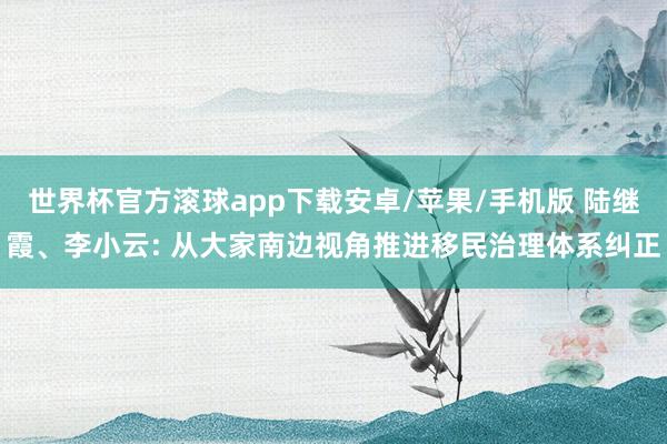 世界杯官方滚球app下载安卓/苹果/手机版 陆继霞、李小云: 从大家南边视角推进移民治理体系纠正
