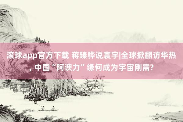 滚球app官方下载 蒋臻骅说寰宇|全球掀翻访华热, 中国“阿谀力”缘何成为宇宙刚需?