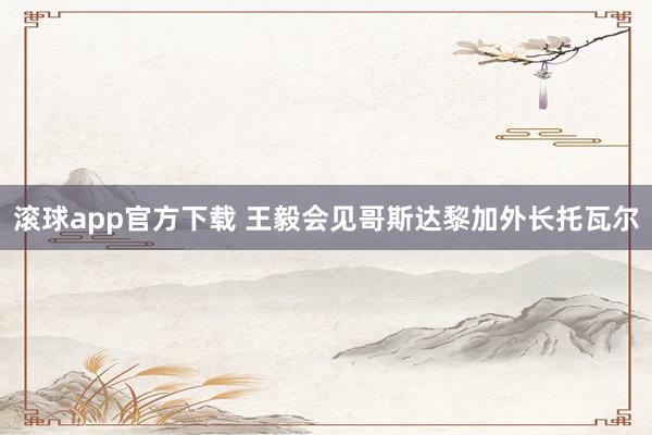 滚球app官方下载 王毅会见哥斯达黎加外长托瓦尔