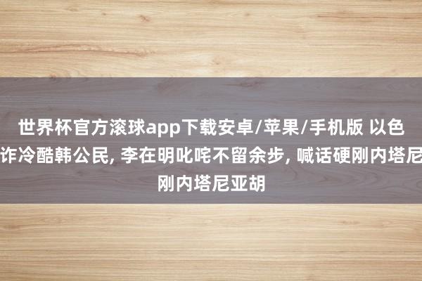 世界杯官方滚球app下载安卓/苹果/手机版 以色列勒诈冷酷韩公民, 李在明叱咤不留余步, 喊话硬刚内塔尼亚胡